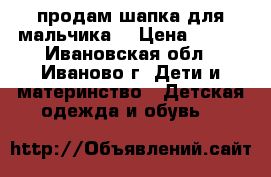 продам шапка для мальчика  › Цена ­ 500 - Ивановская обл., Иваново г. Дети и материнство » Детская одежда и обувь   